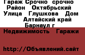 Гараж Срочно, срочно › Район ­ Октябрьский › Улица ­ Глушкова › Дом ­ 36 - Алтайский край, Барнаул г. Недвижимость » Гаражи   